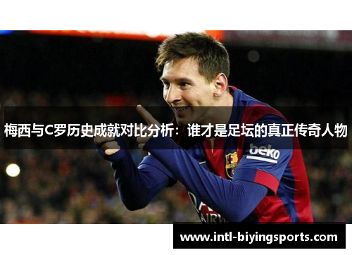 梅西与C罗历史成就对比分析：谁才是足坛的真正传奇人物