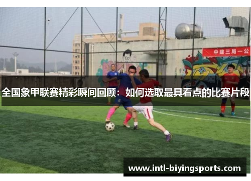 全国象甲联赛精彩瞬间回顾：如何选取最具看点的比赛片段