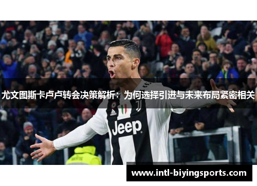 尤文图斯卡卢卢转会决策解析：为何选择引进与未来布局紧密相关