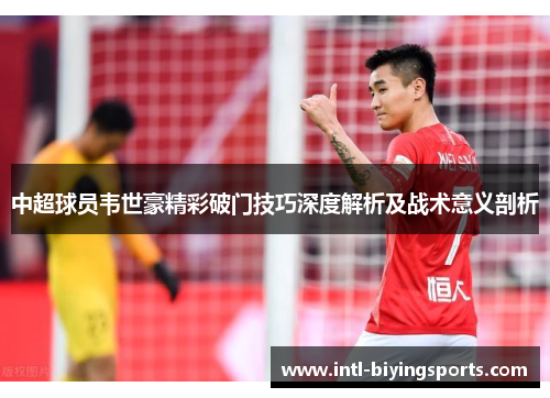 中超球员韦世豪精彩破门技巧深度解析及战术意义剖析