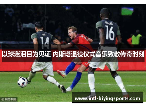 以球迷泪目为见证 内斯塔退役仪式音乐致敬传奇时刻