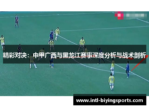 精彩对决：中甲广西与黑龙江赛事深度分析与战术剖析