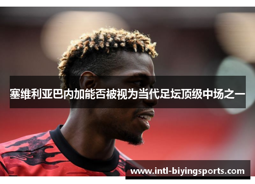 塞维利亚巴内加能否被视为当代足坛顶级中场之一