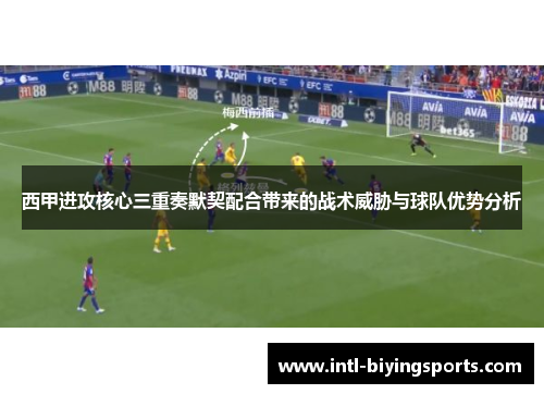 西甲进攻核心三重奏默契配合带来的战术威胁与球队优势分析