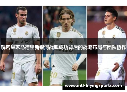 解密皇家马德里新银河战舰成功背后的战略布局与团队协作