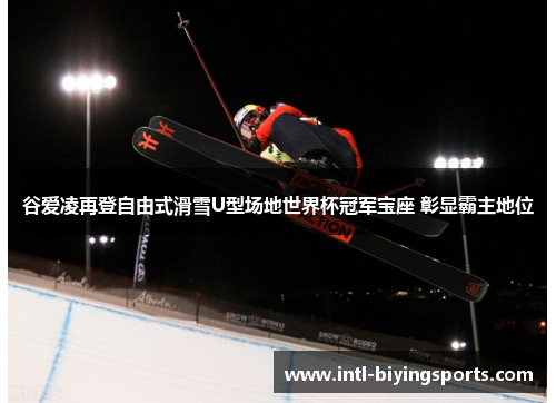 谷爱凌再登自由式滑雪U型场地世界杯冠军宝座 彰显霸主地位