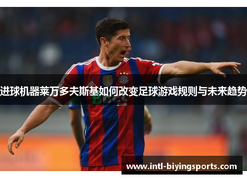 进球机器莱万多夫斯基如何改变足球游戏规则与未来趋势 进球机器莱万多夫斯基如何改变足球游戏规则与未来趋势