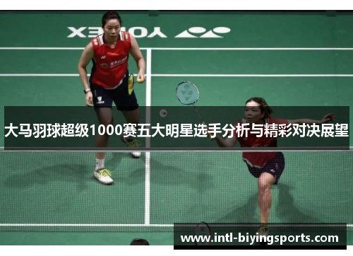 大马羽球超级1000赛五大明星选手分析与精彩对决展望